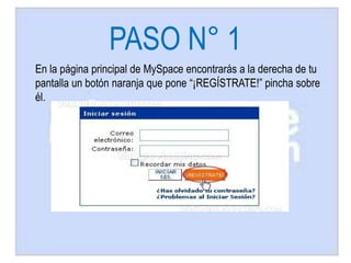 PASO N° 1
En la página principal de MySpace encontrarás a la derecha de tu
pantalla un botón naranja que pone “¡REGÍSTRATE!” pincha sobre
él.
 
