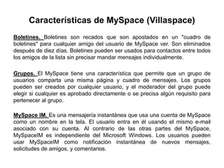 Características de MySpace (Villaspace)
Boletines. Boletines son recados que son apostados en un "cuadro de
boletines" para cualquier amigo del usuario de MySpace ver. Son eliminados
después de diez días. Boletines pueden ser usados para contactos entre todos
los amigos de la lista sin precisar mandar mensajes individualmente.

Grupos. El MySpace tiene una característica que permite que un grupo de
usuarios comparta una misma página y cuadro de mensajes. Los grupos
pueden ser creados por cualquier usuario, y el moderador del grupo puede
elegir si cualquier es aprobado directamente o se precisa algún requisito para
pertenecer al grupo.

MySpace IM. Es una mensajería instantánea que usa una cuenta de MySpace
como un nombre en la tela. El usuario entra en él usando el mismo e-mail
asociado con su cuenta. Al contrario de las otras partes del MySpace,
MySpaceIM es independiente del Microsoft Windows. Los usuarios pueden
usar MySpaceIM como notificación instantánea de nuevos mensajes,
solicitudes de amigos, y comentarios.
 
