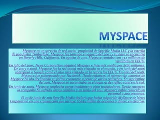 Myspace es un servicio de red social propiedad de Specific Media LLC y la estrella
de pop Justin Timberlake. Myspace fue lanzado en agosto del 2003 y su base se encuentra
en Beverly Hills, California. En agosto de 2011, Myspace contaba con 33.1 millones de
visitantes en EEUU.
En julio del 2005, News Corporation adquirió Myspace e Intermix media por $580 millones.
De 2005 a 2008, Myspace fue la red social más visitada en el mundo, y en junio del 2006
sobrepasó a Google como el sitio más visitado en la red en los EEUU. En abril del 2008,
Myspace fue sobrepasado por Facebook. Desde entonces, el número de usuarios de
Myspace ha ido declinando en forma constante a pesar de varios rediseños. En septiembre
del 2011, Myspace se encontraba en el lugar 91 de tráfico total en la red.
En junio de 2009, Myspace empleaba aproximadamente 1600 trabajadores. Desde entonces
la compañía ha sufrido varios cambios y en junio del 2011, Myspace había reducido su
personal a 200 personas.
El 29 de junio de 2011 Specific Media declaró que había adquirido MySpace de News
Corporation en una transacción que incluye US$35 millón de acciones y dinero en efectivo.
 
