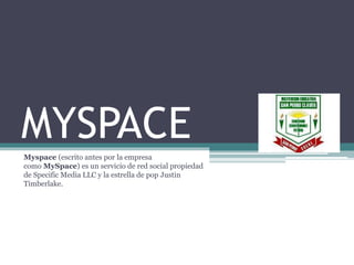 MYSPACE
Myspace (escrito antes por la empresa
como MySpace) es un servicio de red social propiedad
de Specific Media LLC y la estrella de pop Justin
Timberlake.
 