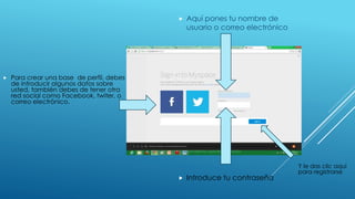  Para crear una base de perfil, debes 
de introducir algunos datos sobre 
usted, también debes de tener otra 
red social como Facebook, twiter, o 
correo electrónico. 
 Aquí pones tu nombre de 
usuario o correo electrónico 
 Introduce tu contraseña 
Y le das clic aquí 
para registrarse 
 