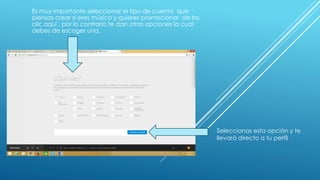 Es muy importante seleccionar el tipo de cuenta que 
piensas crear si eres músico y quieres promocionar de las 
clic aquí , por lo contrario te dan otras opciones la cual 
debes de escoger una. 
Seleccionas esta opción y te 
llevará directo a tu perfil 
 