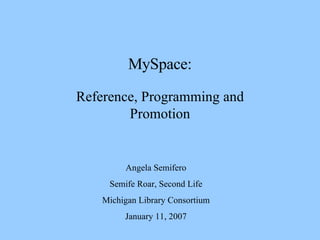 MySpace: Reference, Programming and Promotion Angela Semifero Semife Roar, Second Life Michigan Library Consortium January 11, 2007 