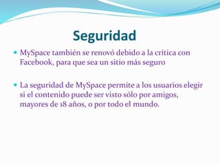 Seguridad
 MySpace también se renovó debido a la crítica con
Facebook, para que sea un sitio más seguro
 La seguridad de MySpace permite a los usuarios elegir
si el contenido puede ser visto sólo por amigos,
mayores de 18 años, o por todo el mundo.
 