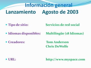Información general
Lanzamiento Agosto de 2003
 Tipo de sitio: Servicios de red social
 Idiomas disponibles: Multilingüe (18 Idiomas)
 Creadores: Tom Anderson
Chris DeWolfe
 URL: http://www.myspace.com
 