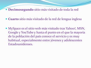  Decimosegundo sitio más visitado de toda la red
 Cuarto sitio más visitado de la red de lengua inglesa
 MySpace es el sitio web más visitado tras Yahoo!, MSN,
Google y YouTube y hasta el punto en el que la mayoría
de la población del país conoce el servicio y es muy
habitual, especialmente entre jóvenes y adolescentes
Estadounidenses.
 