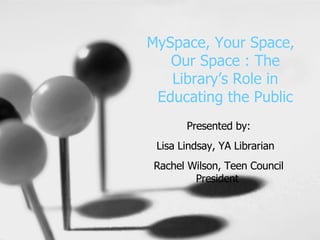 MySpace, Your Space,  Our Space : The Library’s Role in Educating the Public Presented by: Lisa Lindsay, YA Librarian  Rachel Wilson, Teen Council President   