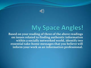 Based on your reading of three of the above readings
on issues related to finding authentic information
within a socially networked world, identify two
essential take-home messages that you believe will
inform your work as an information professional.

 