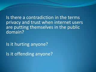 Is there a contradiction in the terms
privacy and trust when internet users
are putting themselves in the public
domain?
Is it hurting anyone?

Is it offending anyone?

 