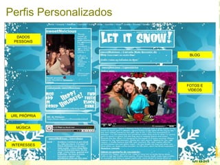 Perfis Personalizados
BLOG
BLOG
FOTOS E
VÍDEOS
FOTOS E
VÍDEOS
INTERESSES
INTERESSES
MÚSICA
MÚSICA
URL PRÓPRIA
URL PRÓPRIA
DADOS
PESSOAIS
DADOS
PESSOAIS
 