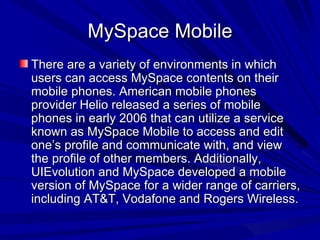 MySpace Mobile There are a variety of environments in which users can access MySpace contents on their mobile phones. American mobile phones provider Helio released a series of mobile phones in early 2006 that can utilize a service known as MySpace Mobile to access and edit one’s profile and communicate with, and view the profile of other members. Additionally, UIEvolution and MySpace developed a mobile version of MySpace for a wider range of carriers, including AT&T, Vodafone and Rogers Wireless.  