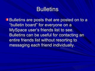 Bulletins Bulletins are posts that are posted on to a “bulletin board” for everyone on a MySpace user’s friends list to see. Bulletins can be useful for contacting an entire friends list without resorting to messaging each friend individually. 