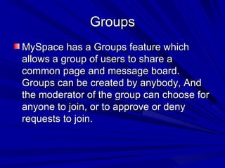 Groups MySpace has a Groups feature which allows a group of users to share a common page and message board. Groups can be created by anybody, And the moderator of the group can choose for anyone to join, or to approve or deny requests to join. 