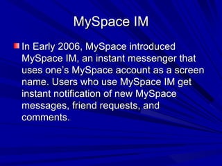 MySpace IM In Early 2006, MySpace introduced MySpace IM, an instant messenger that uses one’s MySpace account as a screen name. Users who use MySpace IM get instant notification of new MySpace messages, friend requests, and comments. 