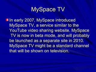 MySpace TV In early 2007, MySpace introduced MySpace TV, a service similar to the YouTube video sharing website. MySpace  TV is now in beta mode, and will probably be launched as a separate site in 2010. MySpace TV might be a standard channel that will be shown on television. 
