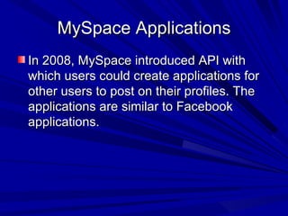 MySpace Applications In 2008, MySpace introduced API with which users could create applications for other users to post on their profiles. The applications are similar to Facebook applications.  