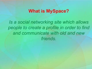 What is MySpace?Is a social networking site which allows people to create a profile in order to find and communicate with old and new friends. 