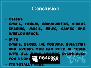 Conclusion
• Offers
  email, forum, communities, videos
  sharing, music, news, games and
  weblog space.
• With
  email, blogs, IM, forums, bulletins
  and groups you can keep in touch
  with all your friends eventhough
  for a long distance.
• It’s totally free.
 