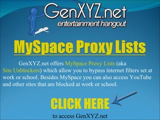GenXYZ.net offers  MySpace Proxy Lists  (aka  Site Unblockers ) which allow you to bypass internet filters set at work or school. Besides MySpace you can also access YouTube and other sites that are blocked at work or school.  CLICK HERE to access GenXYZ.net 