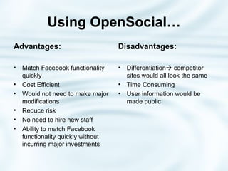 Using OpenSocial… Advantages: Match Facebook functionality quickly Cost Efficient Would not need to make major modifications Reduce risk No need to hire new staff Ability to match Facebook functionality quickly without incurring major investments Disadvantages: Differentiation   competitor sites would all look the same Time Consuming User information would be made public 