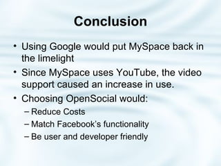 Conclusion Using Google would put MySpace back in the limelight Since MySpace uses YouTube, the video support caused an increase in use.  Choosing OpenSocial would: Reduce Costs Match Facebook’s functionality Be user and developer friendly 