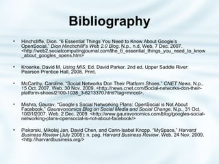 Bibliography Hinchcliffe, Dion. “6 Essential Things You Need to Know About Google’s OpenSocial.”  Dion Hinchchillf’s Web 2.0 Blog . N.p., n.d. Web. 7 Dec. 2007. <http://web2.socialcomputingjournal.com/‌the_6_essential_things_you_need_to_know_about_googles_opens.htm> Kroenke, David M.  Using MIS . Ed. David Parker. 2nd ed. Upper Saddle River: Pearson Prentice Hall, 2008. Print. McCarthy, Caroline. “Social Networks Don Their Platform Shoes.”  CNET News . N.p., 15 Oct. 2007. Web. 30 Nov. 2009. <http://news.cnet.com/‌Social-networks-don-their-platform-shoes/‌2100-1038_3-6213370.html?tag=mncol>. Mishra, Gaurav. “Google’s Social Networking Plans: OpenSocial is Not About Facebook.”  Gauravonomics Blog on Social Media and Social Change . N.p., 31 Oct. 10/‌31/‌2007. Web. 2 Dec. 2009. <http://www.gauravonomics.com/‌blog/‌googles-social-networking-plans-opensocial-is-not-about-facebook/> Piskorski, Mikolaj Jan, David Chen, and Carin-Isabel Knopp. “MySpace.”  Harvard Business Review  (July 2008): n. pag.  Harvard Business Review . Web. 24 Nov. 2009. <http://harvardbusiness.org/> 