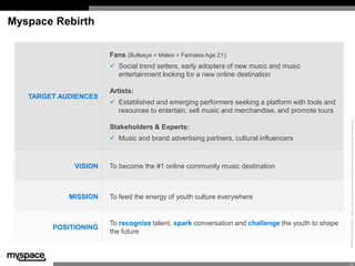 Myspace Rebirth

                      Fans (Bullseye = Males + Females Age 21):
                       Social trend setters, early adopters of new music and music
                        entertainment looking for a new online destination

                      Artists:
   TARGET AUDIENCES
                       Established and emerging performers seeking a platform with tools and
                        resources to entertain, sell music and merchandise, and promote tours




                                                                                                 PROPRIETARY & CONFIDENTIAL © Specific Media. Names and logos are trademarks or registered trademarks of their respective owners.
                      Stakeholders & Experts:
                                             v
                       Music and brand advertising partners, cultural influencers



             VISION   To become the #1 online community music destination



            MISSION   To feed the energy of youth culture everywhere


                      To recognize talent, spark conversation and challenge the youth to shape
        POSITIONING
                      the future



                                                                                                 10
 