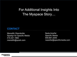 For Additional Insights Into
               The Myspace Story…



CONTACT                      v

Meredith Obendorfer              Neda Azarfar
Sparkpr for Specific Media       Specific Media
415.321.1882                     949.861.2045
meredith@spark.com               nazarfar@specificmedia.com
 