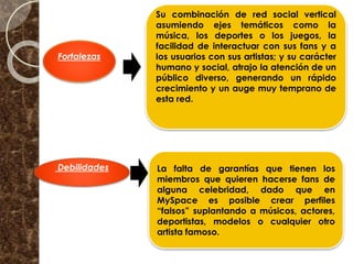 Fortalezas
Debilidades
Su combinación de red social vertical
asumiendo ejes temáticos como la
música, los deportes o los juegos, la
facilidad de interactuar con sus fans y a
los usuarios con sus artistas; y su carácter
humano y social, atrajo la atención de un
público diverso, generando un rápido
crecimiento y un auge muy temprano de
esta red.
La falta de garantías que tienen los
miembros que quieren hacerse fans de
alguna celebridad, dado que en
MySpace es posible crear perfiles
“falsos” suplantando a músicos, actores,
deportistas, modelos o cualquier otro
artista famoso.
 