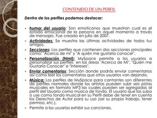 CONTENIDO DE UN PERFIL
Dentro de los perfiles podemos destacar:
 humor del usuario: Son emoticonos que muestran cual es el
estado emocional de la persona en aquel momento a través
de mensajes. Fue creado en julio de 2007.
 Actividades: Se muestra las últimas actividades de todos tus
amigos.
 Secciones: Los perfiles que contienen dos secciones principales
como: "Acerca de mí" y "A quién me gustaría conocer".
 Personalización (html): MySpace permite a los usuarios a
personalizar sus perfiles en las áreas "Acerca de Mí", "Quién me
Gustaría Conocer" e "Intereses".
 Enviar comentarios: Sección donde podrás enviar comentarios
así como leer los comentarios que otros usuarios van dejando.
 Música: Los perfiles de MySpace para cantantes son diferentes
de perfiles normales donde los artistas pueden subir seis pistas
musicales en formato MP3 las cuales pueden ser agregadas al
perfil del Usuario como música de fondo. El usuario que las suba
o use como fondo musical en su Perfil debe de tener en cuenta
los Derechos de Autor para su uso (ser su propio trabajo, tener
permiso, etc.).
 Permite a los usuarios exhibir sus canciones.
 