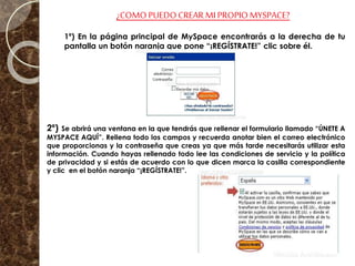 ¿COMOPUEDO CREAR MI PROPIO MYSPACE?
1º) En la página principal de MySpace encontrarás a la derecha de tu
pantalla un botón naranja que pone “¡REGÍSTRATE!” clic sobre él.
2º) Se abrirá una ventana en la que tendrás que rellenar el formulario llamado “ÚNETE A
MYSPACE AQUÍ”. Rellena todo los campos y recuerda anotar bien el correo electrónico
que proporcionas y la contraseña que creas ya que más tarde necesitarás utilizar esta
información. Cuando hayas rellenado todo lee las condiciones de servicio y la política
de privacidad y si estás de acuerdo con lo que dicen marca la casilla correspondiente
y clic en el botón naranja “¡REGÍSTRATE!”.
 