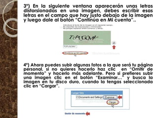 3º) En la siguiente ventana aparecerán unas letras
distorsionadas en una imagen, debes escribir esas
letras en el campo que hay justo debajo de la imagen
y luego dale al botón “Continúa en Mi cuenta”..
4º) Ahora puedes subir algunas fotos a la que será tu página
personal, si no quieres hacerlo haz clic en “Omitir de
momento” y hacerlo más adelante. Pero si prefieres subir
una imagen clic en el botón “Examinar…” y busca la
imagen en tu disco duro, cuando la tengas seleccionada
clic en “Cargar”.
 