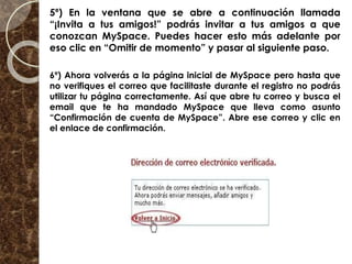 5º) En la ventana que se abre a continuación llamada
“¡Invita a tus amigos!” podrás invitar a tus amigos a que
conozcan MySpace. Puedes hacer esto más adelante por
eso clic en “Omitir de momento” y pasar al siguiente paso.
6º) Ahora volverás a la página inicial de MySpace pero hasta que
no verifiques el correo que facilitaste durante el registro no podrás
utilizar tu página correctamente. Así que abre tu correo y busca el
email que te ha mandado MySpace que lleva como asunto
“Confirmación de cuenta de MySpace”. Abre ese correo y clic en
el enlace de confirmación.
 