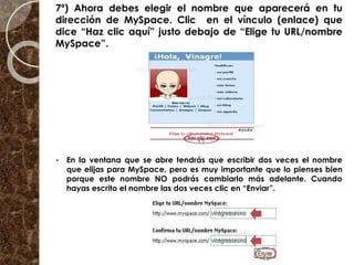 7º) Ahora debes elegir el nombre que aparecerá en tu
dirección de MySpace. Clic en el vínculo (enlace) que
dice “Haz clic aquí” justo debajo de “Elige tu URL/nombre
MySpace”.
 En la ventana que se abre tendrás que escribir dos veces el nombre
que elijas para MySpace, pero es muy importante que lo pienses bien
porque este nombre NO podrás cambiarlo más adelante. Cuando
hayas escrito el nombre las dos veces clic en “Enviar”.
 