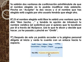 Te saldrán dos ventanas de confirmación advirtiéndote de que
el nombre elegido no lo podrás modificar más adelante.
Pincha en “Aceptar” la dos veces y si el nombre que has
elegido está cogido por otro usuario tendrás que elegir otro.
8º) Si el nombre elegido está libre te saldrá una ventana que te
dirá “Bien hecho, ..” y tendrás la opción de introducir tu
nombre verídico (el auténtico) por si quieres que te localicen
por él a través de MySpace. Lee lo que te dicen y decide que
hacer, yo he pasado y pinché en “Omitir”.
9º) Después de esto ya podrás acceder a tu página personal
dirígete al Inicio y verás tu cuenta con un enlace hacia tu
espacio.
 