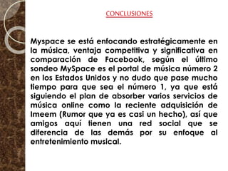 CONCLUSIONES
Myspace se está enfocando estratégicamente en
la música, ventaja competitiva y significativa en
comparación de Facebook, según el último
sondeo MySpace es el portal de música número 2
en los Estados Unidos y no dudo que pase mucho
tiempo para que sea el número 1, ya que está
siguiendo el plan de absorber varios servicios de
música online como la reciente adquisición de
Imeem (Rumor que ya es casi un hecho), así que
amigos aquí tienen una red social que se
diferencia de las demás por su enfoque al
entretenimiento musical.
 