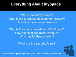 Everything About MySpace Who created MySpace? What is the MySpace development history? How did it become so famous? Who is the main competitior of MySpace?  How did Myspace raise revenue? Why has MySpace fallen? What are the security fears?   Contributers: Şelale Aşık, Eda Çalış, Selin Tabanca, Evrim Kaya 