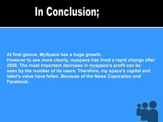 At first glance, MySpace has a huge growth. However to see more clearly, myspace has lived a rapid change after 2008. The most important decrease in myspace's profit can be seen by the number of its users. Therefore, my space's capital and label's value have fallen. Because of the News Coporation and Facebook. In Conclusion; 