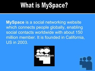 MySpace  is a social networking website which connects people globally, enabling social contacts worldwide with about 150 million member. It is founded in California, US in 2003. What is MySpace? 