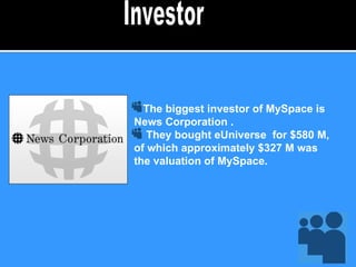 The biggest investor of MySpace is News Corporation . They bought eUniverse  for $580 M, of which approximately $327 M was the valuation of MySpace.  Investor 