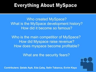 Everything About MySpace Who created MySpace? What is the MySpace development history? How did it become so famous? Who is the main competitior of MySpace?  How did Myspace raise revenue? How does myspace become profitable? What are the security fears?   Contributers: Şelale Aşık, Eda Çalış, Selin Tabanca, Evrim Kaya 