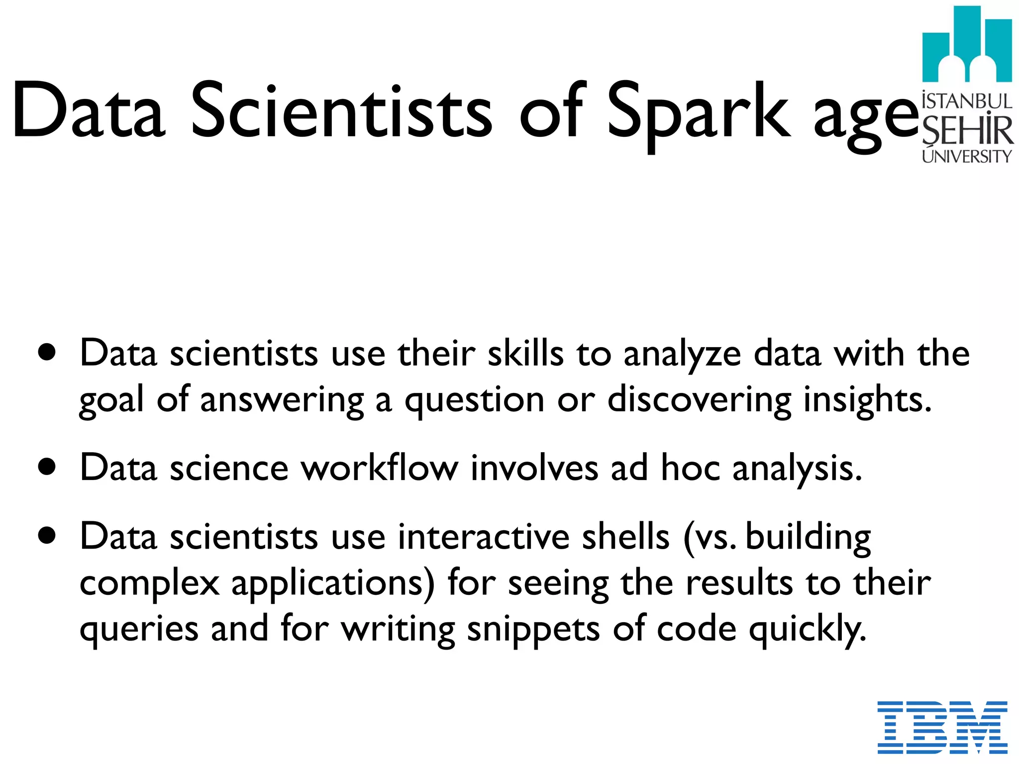 Data Scientists of Spark age
• Data scientists use their skills to analyze data with the
goal of answering a question or discovering insights.
• Data science workﬂow involves ad hoc analysis.
• Data scientists use interactive shells (vs. building
complex applications) for seeing the results to their
queries and for writing snippets of code quickly.
 
