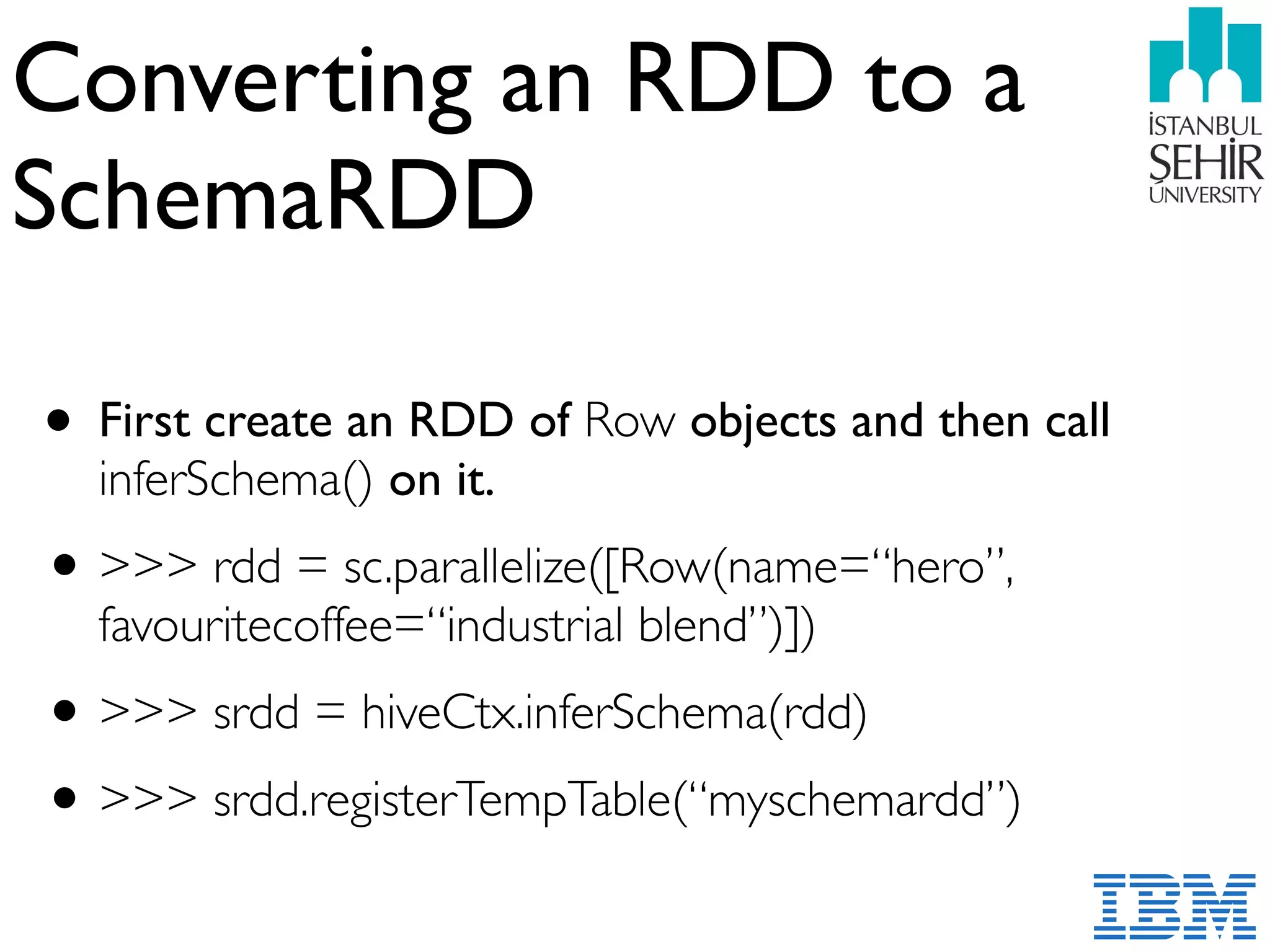 Converting an RDD to a
SchemaRDD
• First create an RDD of Row objects and then call
inferSchema() on it.
•>>> rdd = sc.parallelize([Row(name=“hero”,
favouritecoffee=“industrial blend”)])
•>>> srdd = hiveCtx.inferSchema(rdd)
•>>> srdd.registerTempTable(“myschemardd”)
 