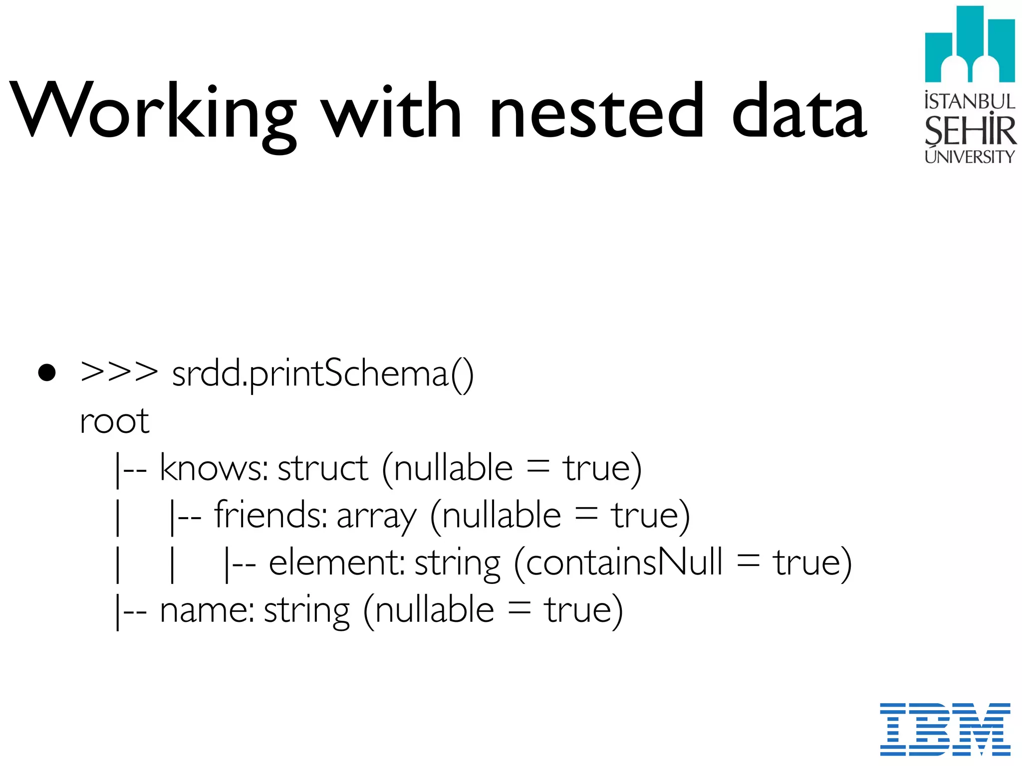 Working with nested data
• >>> srdd.printSchema()  
root 
|-- knows: struct (nullable = true) 
| |-- friends: array (nullable = true) 
| | |-- element: string (containsNull = true) 
|-- name: string (nullable = true)
 