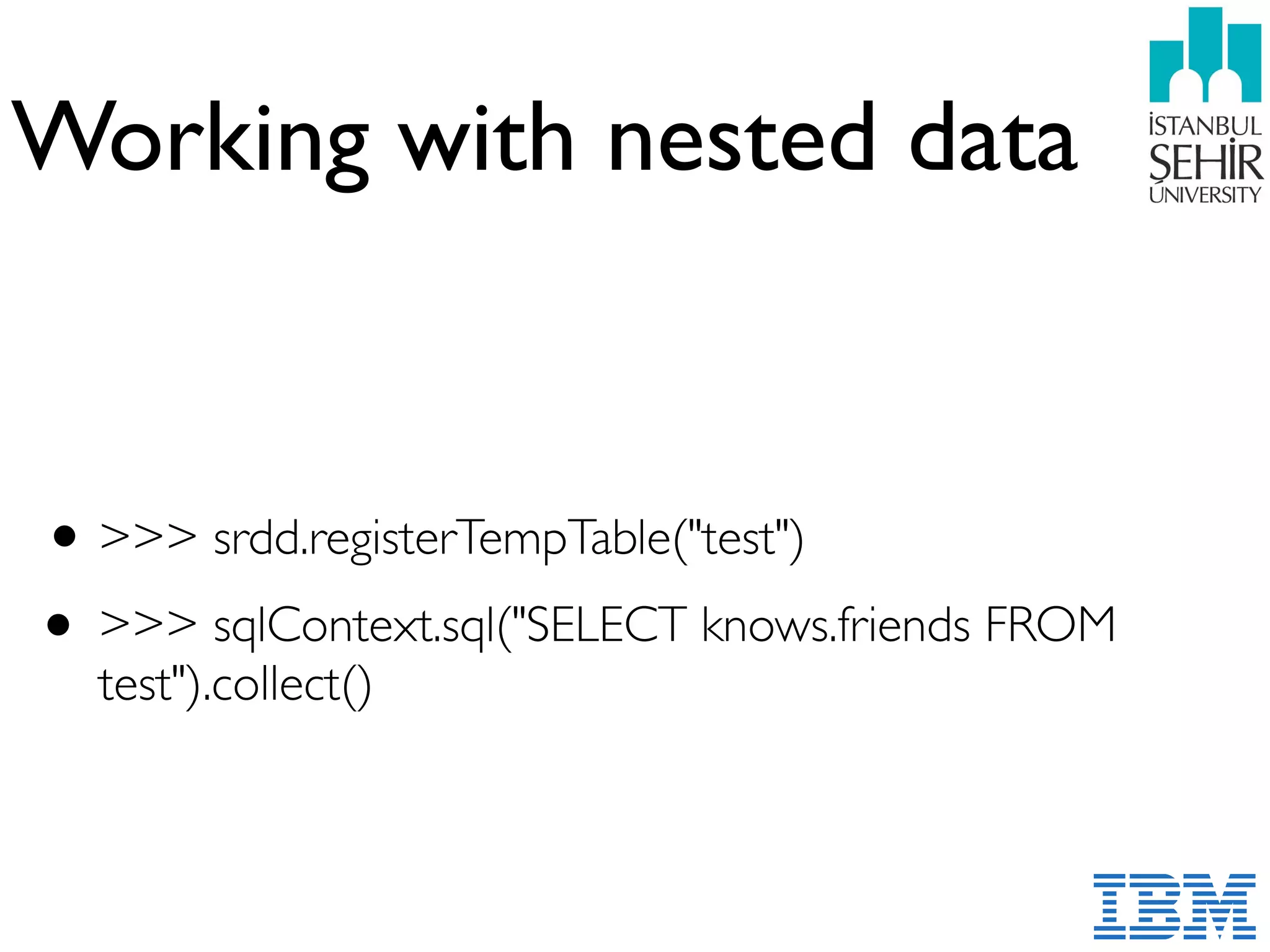 Working with nested data
•>>> srdd.registerTempTable("test")
• >>> sqlContext.sql("SELECT knows.friends FROM
test").collect()
 