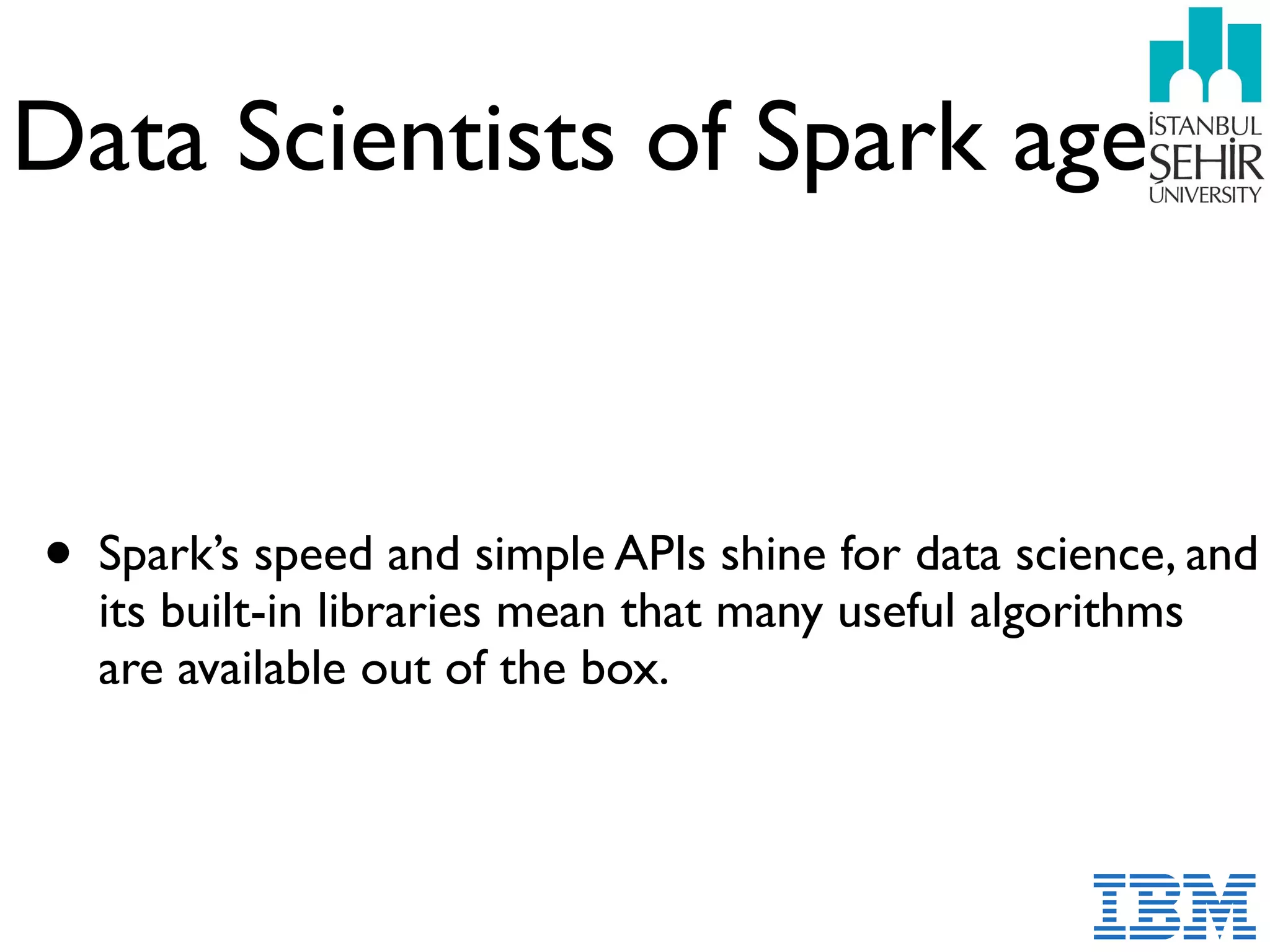 Data Scientists of Spark age
• Spark’s speed and simple APIs shine for data science, and
its built-in libraries mean that many useful algorithms
are available out of the box.
 
