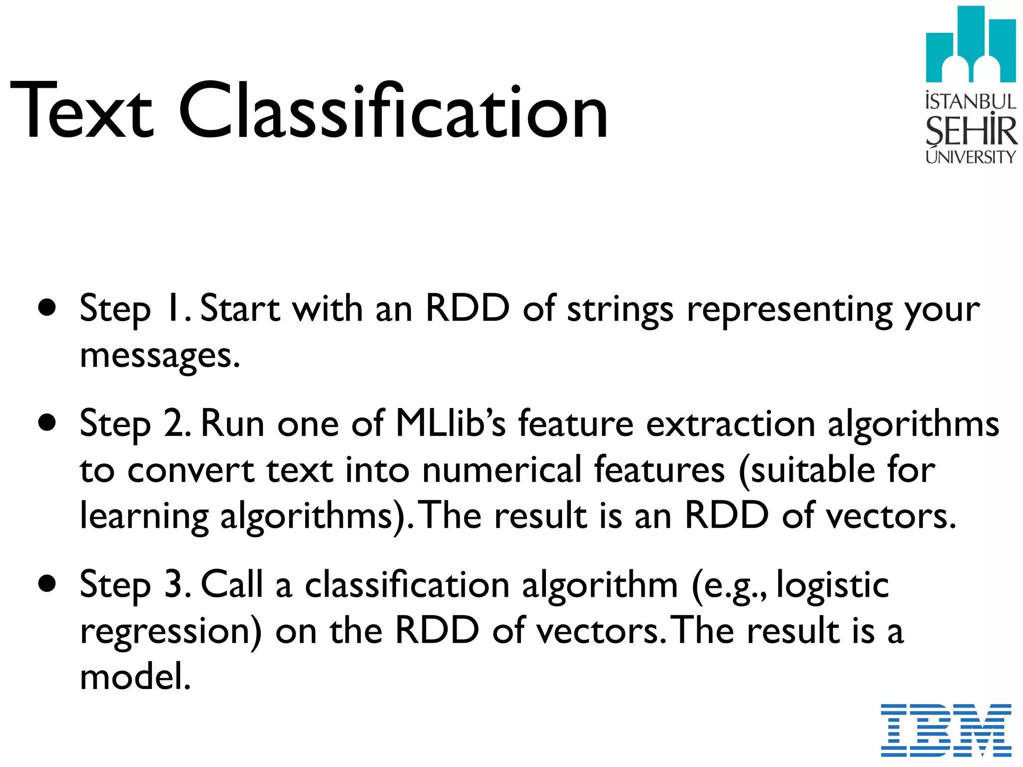 Text Classiﬁcation
• Step 1. Start with an RDD of strings representing your
messages.
• Step 2. Run one of MLlib’s feature extraction algorithms
to convert text into numerical features (suitable for
learning algorithms).The result is an RDD of vectors.
• Step 3. Call a classiﬁcation algorithm (e.g., logistic
regression) on the RDD of vectors.The result is a
model.
 
