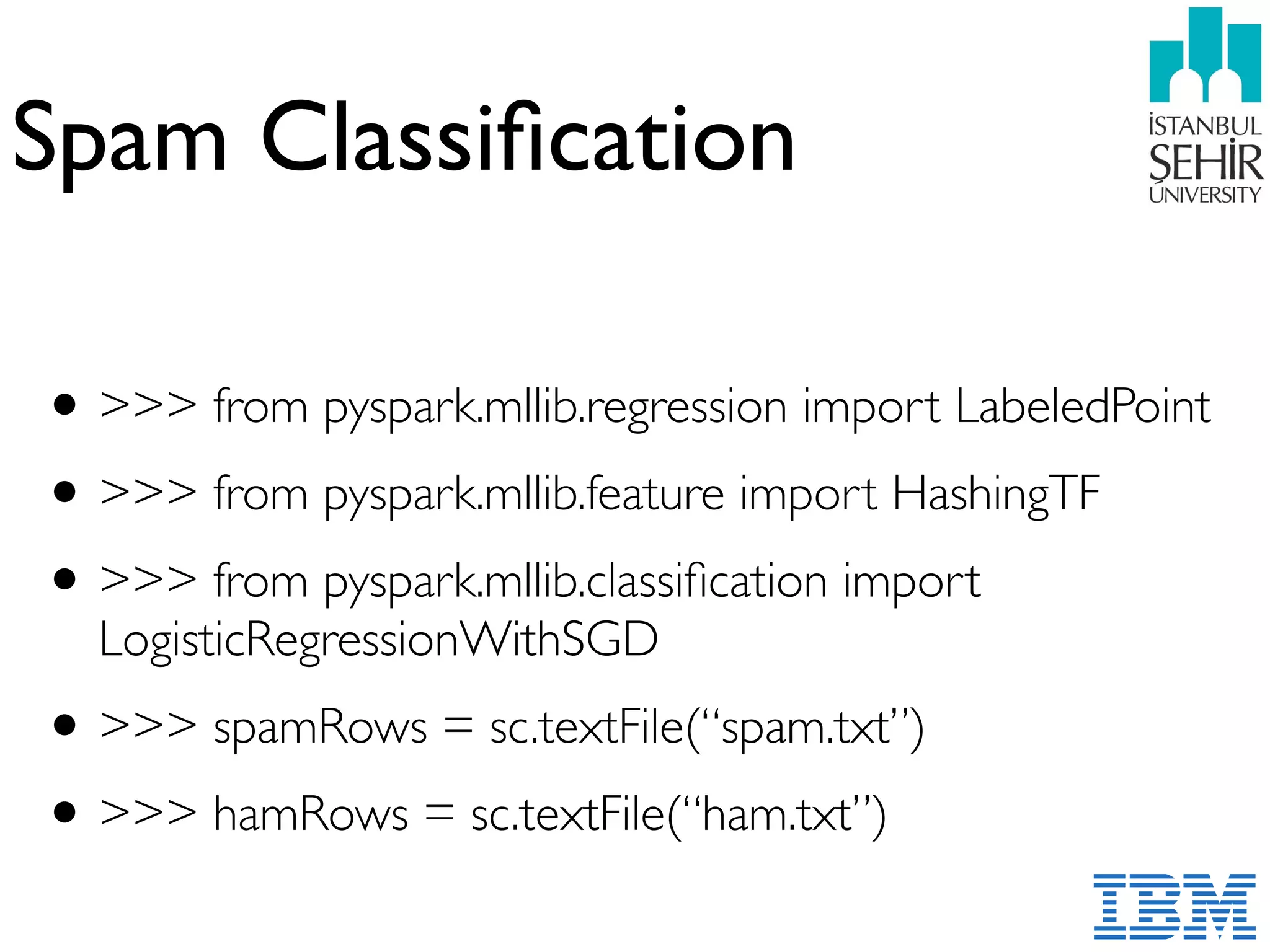 Spam Classiﬁcation
•>>> from pyspark.mllib.regression import LabeledPoint
•>>> from pyspark.mllib.feature import HashingTF
•>>> from pyspark.mllib.classiﬁcation import
LogisticRegressionWithSGD
•>>> spamRows = sc.textFile(“spam.txt”)
•>>> hamRows = sc.textFile(“ham.txt”)
 