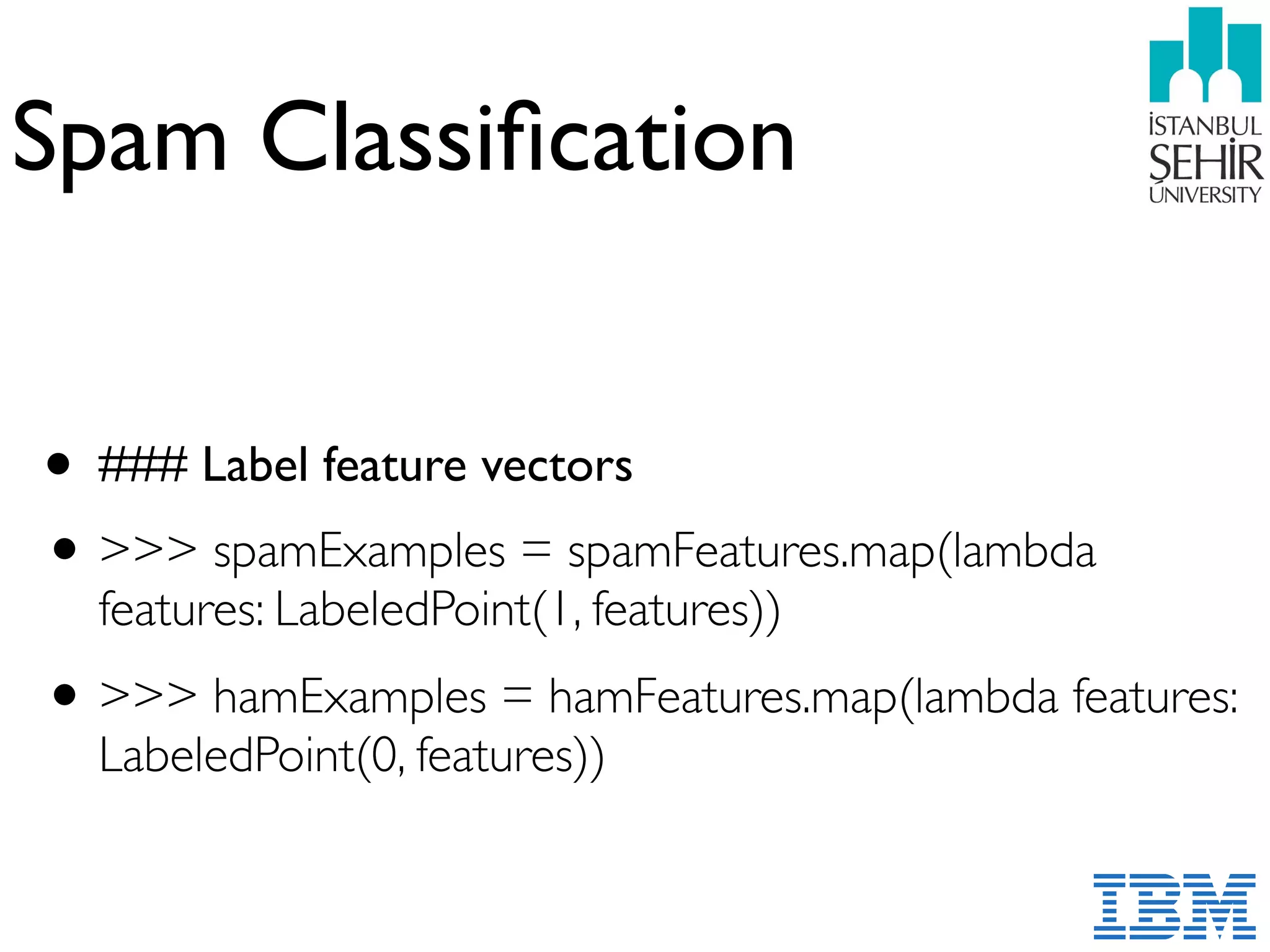 Spam Classiﬁcation
• ### Label feature vectors
•>>> spamExamples = spamFeatures.map(lambda
features: LabeledPoint(1, features))
•>>> hamExamples = hamFeatures.map(lambda features:
LabeledPoint(0, features))
 