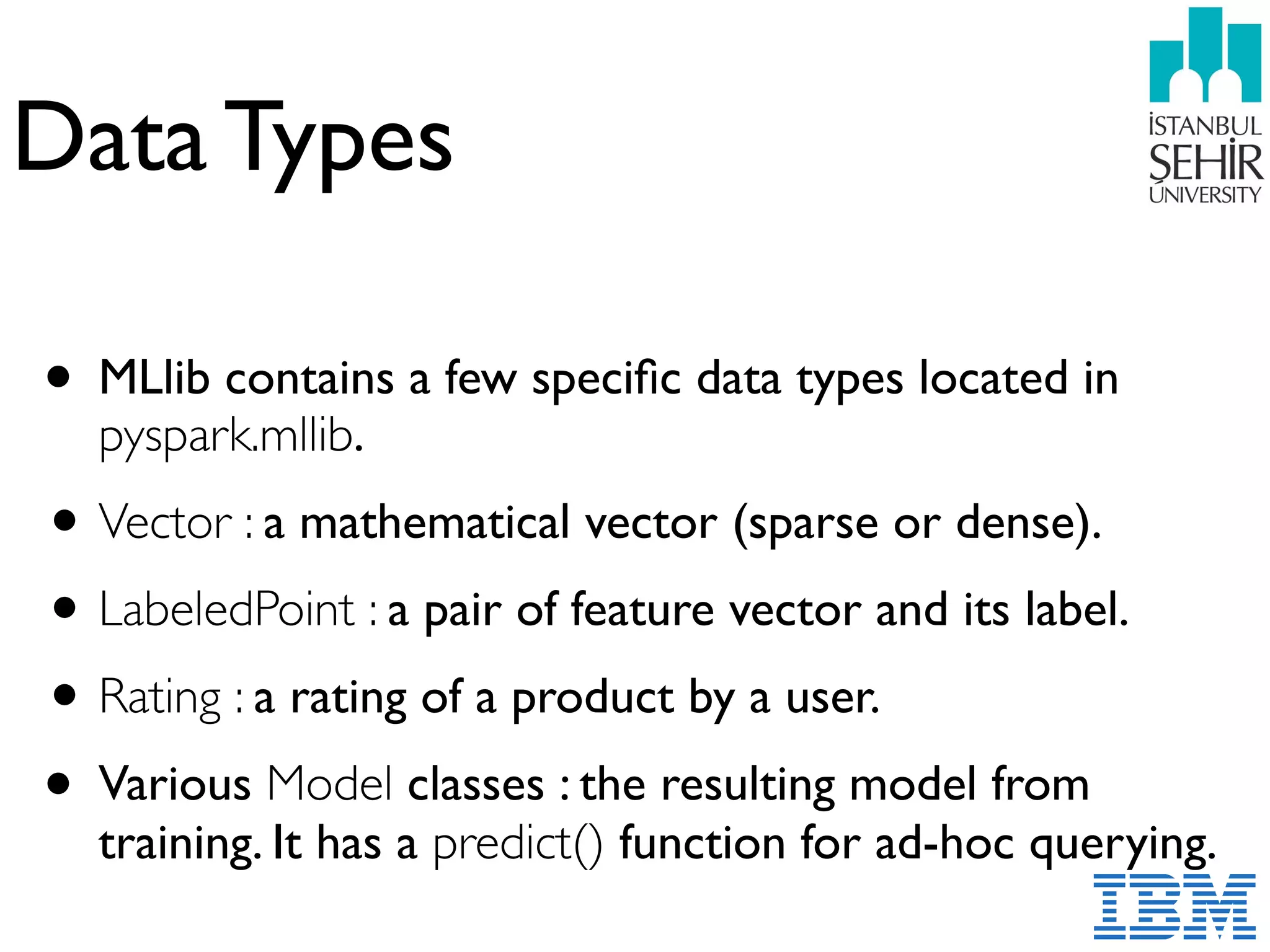 Data Types
• MLlib contains a few speciﬁc data types located in
pyspark.mllib.
•Vector : a mathematical vector (sparse or dense).
•LabeledPoint : a pair of feature vector and its label.
•Rating : a rating of a product by a user.
• Various Model classes : the resulting model from
training. It has a predict() function for ad-hoc querying.
 